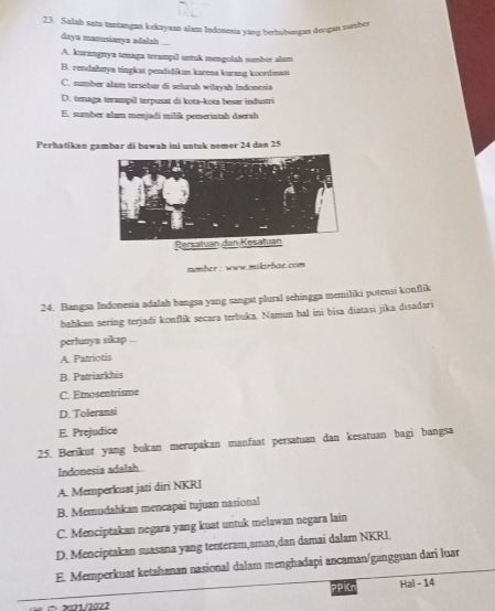 Salah satu tantangan kekayaan alam Indonesia yang berhubungan derıgan sumbcr
daya manusianya adalah ....
A. kurangnya tenaga terampil untuk mengolah sumber alam
B. rendahnya tingkat pendidikan karena kurang koordinasi
C. sumber alam tersebar di seluruh wilayah Indonesia
D. tenaga terampil terpusat di kota-kota besar industri
E. sumber alam menjadi milik pemerintah daerah
Perhatikan gambar di bawah ini untuk nomor 24 dan 25
sumber : www.mikirbae.com 
24. Bangsa Indonesia adalah bangsa yang sangat plural sehingga memiliki potensi konflik
bahkan sering terjadi konflik secara terbuka. Namun hal ini bisa diatasi jīka disadari
perlunya sikap ...
A. Patriotis
B. Patriarkhis
C. Etnosentrisme
D. Toleransi
E. Prejudice
25. Berikut yang bukan merupakan manfaat persatuan dan kesatuan bagi bangsa
Indonesia adalah
A. Memperkuat jati diri NKRI
B. Memudahkan mencapai tujuan nasional
C. Menciptakan negara yang kuat untuk melawan negara lain
D. Menciptakan suasana yang tenteram,aman,dan damai dalam NKRI.
E. Memperkuat ketahanan nasional dalam menghadapi ancaman/gangguan dari luar
= x21/2022 PPKn Hal - 14