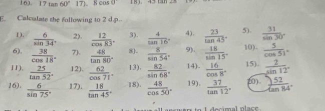 16). 17tan 60°17).8cos 0 18). 45tan 28
E. Calculate the following to 2 d.p.. 
1),  6/sin 34°  2).  12/cos 83°  3).  4/tan 16°  4).  23/tan 45°  5).  31/sin 30° 
6),  38/cos 18°  7).  48/tan 80°  8).  8/sin 54°  9).  18/sin 15°  10).  5/cos 51° 
11),  25/tan 52°  12).  62/cos 71°  13).  82/sin 68°  14).  16/cos 8°  15).  2/sin 12° 
16).  6/sin 75°  17).  18/tan 45°  18).  48/cos 50°  19).  37/tan 12°  20).  52/tan 84° 