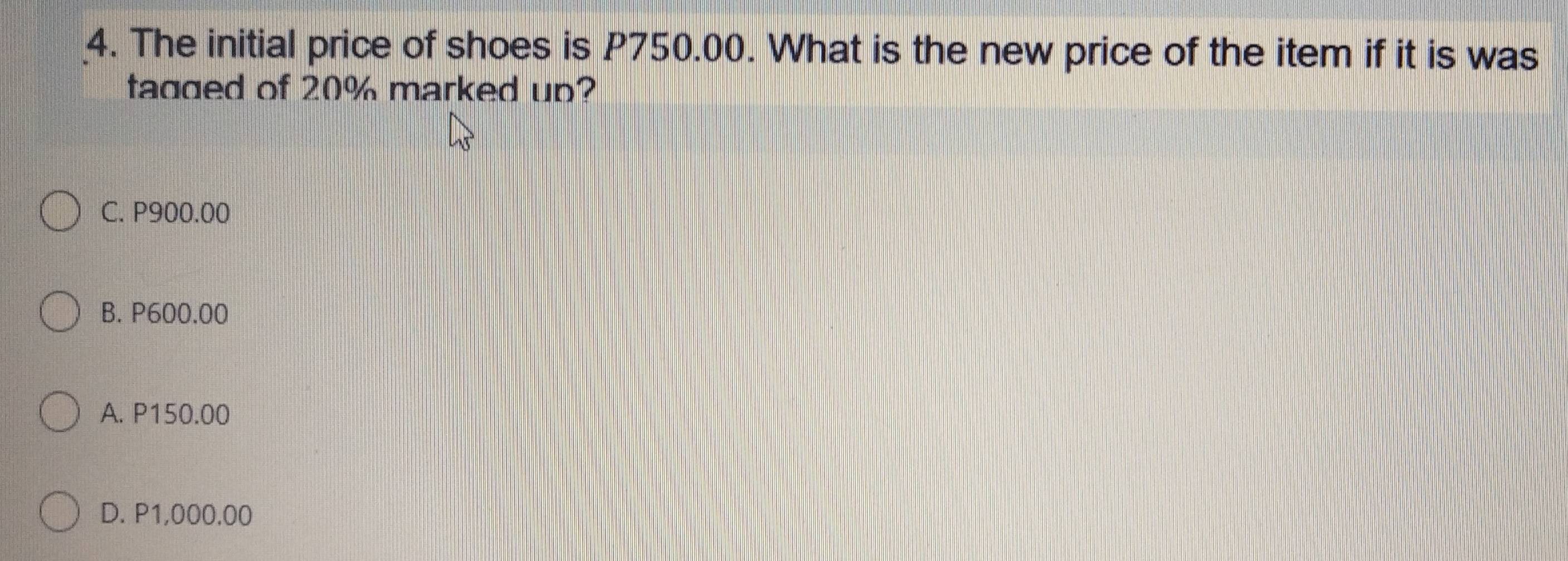 The initial price of shoes is P750.00. What is the new price of the item if it is was
tagged of 20% marked up?
C. P900.00
B. P600.00
A. P150.00
D. P1,000.00