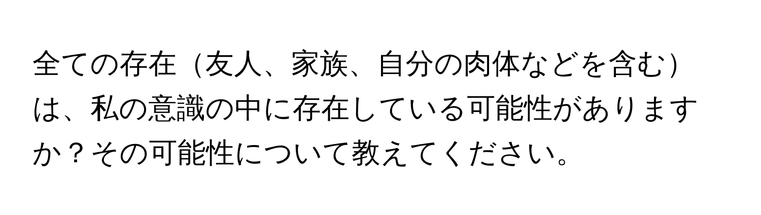 全ての存在友人、家族、自分の肉体などを含むは、私の意識の中に存在している可能性がありますか？その可能性について教えてください。