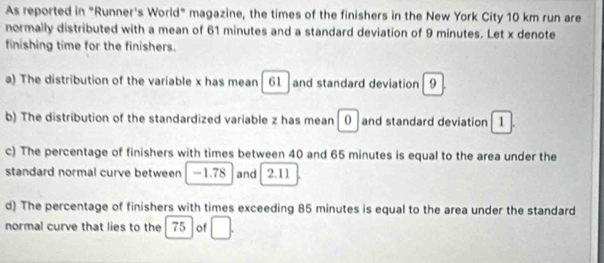 As reported in "Runner's World" magazine, the times of the finishers in the New York City 10 km run are 
normally distributed with a mean of 61 minutes and a standard deviation of 9 minutes. Let x denote 
finishing time for the finishers. 
a) The distribution of the variable x has mean 61 and standard deviation 9
b) The distribution of the standardized variable z has mean () | and standard deviation 1. 
c) The percentage of finishers with times between 40 and 65 minutes is equal to the area under the 
standard normal curve between -1.78 and 2.11
d) The percentage of finishers with times exceeding 85 minutes is equal to the area under the standard 
normal curve that lies to the 75 of □.