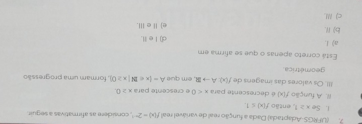 (UFRGS-Adaptada) Dada a função real de variável real f(x)=2^(x-1) , considere as afirmativas a seguir.
I. Se x≥ 1 , então f(x)≤ 1. 
II. A função f(x) é decrescente para x<0</tex> e crescente para x≥ 0. 
III. Os valores das imagens de f(x):Ato IR , em que A= x∈ IN|x≥ 0 , formam uma progressão
geométrica.
Está correto apenas o que se afirma em
a) I. d) I e II.
b) Ⅱ. e) Ⅱe Ⅲ.
c) III.