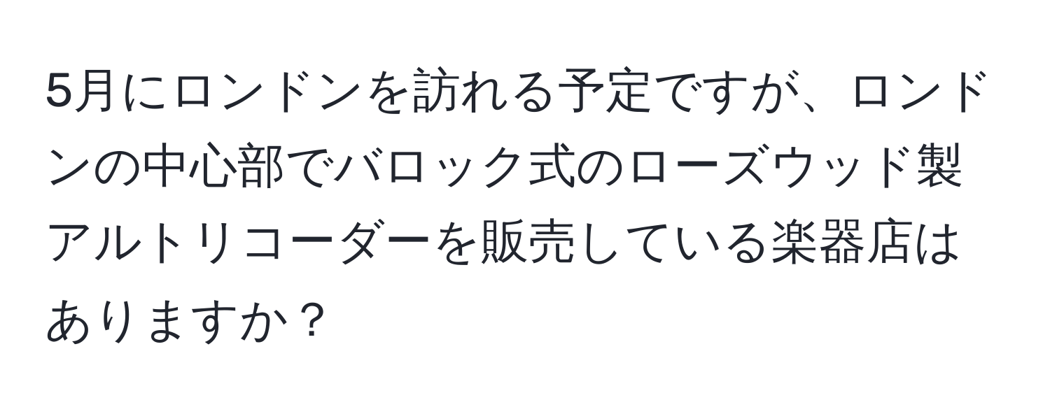 5月にロンドンを訪れる予定ですが、ロンドンの中心部でバロック式のローズウッド製アルトリコーダーを販売している楽器店はありますか？