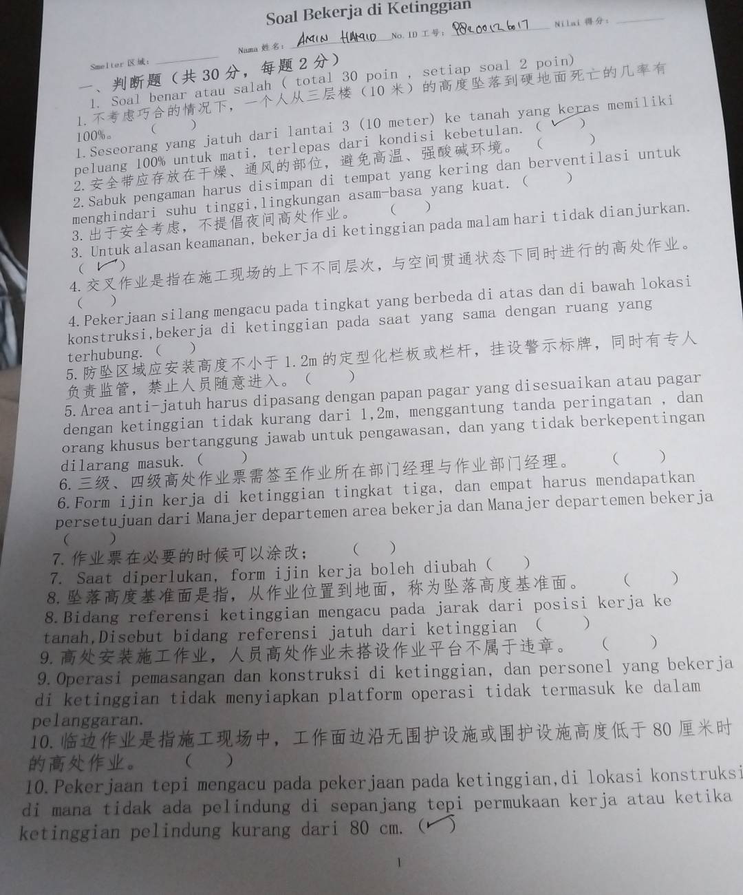 Soal Bekerja di Ketinggian
No. ID： _Nilai :
_
Smelter : Nama ：
_
、 30 ， 2 
1. Soal benar atau salah ( total 30 poin , setiap soal 2 poin)
1.，10 
1.Seseorang yang jatuh dari lantai 3 (10 meter) ke tanah yang keras memiliki
100%。  )
peluang 100% untuk mati, terlepas dari kondisi kebetulan. (  )
2.、，、。  )
2.Sabuk pengaman harus disimpan di tempat yang kering dan berventilasi untuk
menghindari suhu tinggi,lingkungan asam-basa yang kuat. ( )
3.，。  )
3. Untuk alasan keamanan, bekerja di ketinggian pada malam hari tidak dianjurkan.
4.，。
( レ)
4.Pekerjaan silang mengacu pada tingkat yang berbeda di atas dan di bawah lokasi
 )
konstruksi,bekerja di ketinggian pada saat yang sama dengan ruang yang
terhubung. ( )
5.1.2m ，，
，。 )
5. Area anti-jatuh harus dipasang dengan papan pagar yang disesuaikan atau pagar
dengan ketinggian tidak kurang dari 1,2m, menggantung tanda peringatan , dan
orang khusus bertanggung jawab untuk pengawasan, dan yang tidak berkepentingan
dilarang masuk. ( )
6.、。 ( )
6.Form ijin kerja di ketinggian tingkat tiga, dan empat harus mendapatkan
persetujuan dari Manajer departemen area bekerja dan Manajer departemen bekerja
 )
7.； ( )
7. Saat diperlukan, form ijin kerja boleh diubah ( )
8.，，。 ( )
8.Bidang referensi ketinggian mengacu pada jarak dari posisi kerja ke
tanah,Disebut bidang referensi jatuh dari ketinggian ( )
9.，。 ( )
9.Operasi pemasangan dan konstruksi di ketinggian, dan personel yang bekerja
di ketinggian tidak menyiapkan platform operasi tidak termasuk ke dalam
pelanggaran.
10. ， 80 
。  )
10.Pekerjaan tepi mengacu pada pekerjaan pada ketinggian,di lokasi konstruksi
di mana tidak ada pelindung di sepanjang tepi permukaan kerja atau ketika
ketinggian pelindung kurang dari 80 cm. ( )