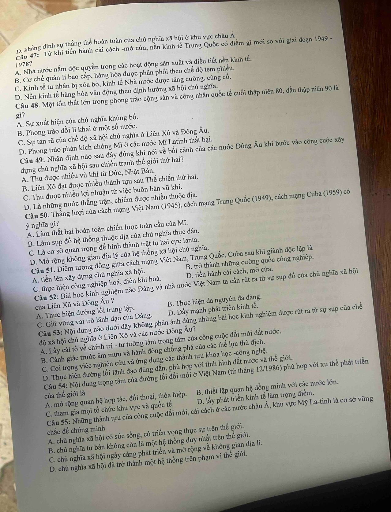 D. khẳng định sự thắng thế hoàn toàn của chủ nghĩa xã hội ở khu vực châu Á.
Câu 47: Từ khi tiến hành cải cách -mở cửa, nền kinh tế Trung Quốc có điểm gì mới so với giai đoạn 1949 -
A. Nhà nước nắm độc quyền trong các hoạt động sản xuất và điều tiết nền kinh tế. 1978?
B. Cơ chế quản lí bao cấp, hàng hóa được phân phối theo chế độ tem phiếu.
C. Kinh tế tư nhân bị xóa bỏ, kinh tế Nhà nước được tăng cường, củng cố.
D. Nền kinh tế hàng hóa vận động theo định hướng xã hội chủ nghĩa.
Câu 48. Một tồn thất lớn trong phong trào cộng sản và công nhân quốc tế cuối thập niên 80, đầu thập niên 90 là
gì?
A. Sự xuất hiện của chủ nghĩa khủng bố.
B. Phong trào đồi li khai ở một số nước.
C. Sự tan rã của chế độ xã hội chủ nghĩa ở Liên Xô và Đông Âu.
D. Phong trào phản kích chóng Mĩ ở các nước Mĩ Latinh thất bại.
Câu 49: Nhận định nào sau đây đúng khi nói về bối cảnh của các nước Đông Âu khi bước vào công cuộc xây
dựng chủ nghĩa xã hội sau chiến tranh thế giới thứ hai?
A. Thu được nhiều vũ khí từ Đức, Nhật Bản.
B. Liên Xô đạt được nhiều thành tựu sau Thế chiến thứ hai.
C. Thu được nhiều lợi nhuận từ việc buôn bán vũ khí.
D. Là những nước thắng trận, chiếm được nhiều thuộc địa.
Câu 50. Thắng lượi của cách mạng Việt Nam (1945), cách mạng Trung Quốc (1949), cách mạng Cuba (1959) có
ý nghĩa gì
A. Làm thất bại hoàn toàn chiến lược toàn cầu của Mĩ.
B. Làm sụp đổ hệ thống thuộc địa của chủ nghĩa thực dân.
C. Là cơ sở quan trọng để hình thành trật tự hai cực Ianta.
D. Mở rộng không gian địa lý của hệ thống xã hội chủ nghĩa.
Câu 51. Điểm tương đồng giữa cách mạng Việt Nam, Trung Quốc, Cuba sau khi giành độc lập là
A. tiến lên xây dựng chủ nghĩa xã hội. B. trở thành những cường quốc công nghiệp.
C. thực hiện công nghiệp hoá, điện khí hoá. D. tiến hành cải cách, mở cửa.
Câu 52: Bài học kinh nghiệm nào Đảng và nhà nước Việt Nam ta cần rút ra từ sự sụp đổ của chủ nghĩa xã hội
của Liên Xô và Đông Âu ?
A. Thực hiện đường lối trung lập. B. Thực hiện đa nguyên đa đảng.
C. Giữ vững vai trò lãnh đạo của Đảng. D. Đẩy mạnh phát triển kinh tế.
Câu 53: Nội dung nào dưới đây không phản ánh đúng những bài học kinh nghiệm được rút ra từ sự sụp của chế
độ xã hội chủ nghĩa ở Liên Xô và các nước Đông Âu?
A. Lấy cải tổ về chính trị - tư tưởng làm trọng tâm của công cuộc đổi mới đất nước.
B. Cảnh giác trước âm mưu và hành động chống phá của các thế lực thù địch.
C. Coi trọng việc nghiên cứu và ứng dụng các thành tựu khoa học -công nghệ.
D. Thực hiện đường lối lãnh đạo đúng đắn, phù hợp với tình hình đất nước và thế giới.
Câu 54: Nội dung trọng tâm của đường lối đổi mới ở Việt Nam (từ tháng 12/1986) phù hợp với xu thế phát triển
A. mở rộng quan hệ hợp tác, đối thoại, thỏa hiệp. B. thiết lập quan hệ đồng minh với các nước lớn.
của thế giới là
C. tham gia mọi tổ chức khu vực và quốc tế. D. lấy phát triển kinh tế làm trọng điểm.
Câu 55: Những thành tựu của công cuộc đổi mới, cải cách ở các nước châu Á, khu vực Mỹ La-tinh là cơ sở vững
chắc đề chứng minh
A. chủ nghĩa xã hội có sức sống, có triển vọng thực sự trên thế giới.
B. chủ nghĩa tư bản không còn là một hệ thống duy nhất trên thế giới.
C. chủ nghĩa xã hội ngày càng phát triển và mở rộng về không gian địa lí.
D. chủ nghĩa xã hội đã trở thành một hệ thống trên phạm vi thế giới.