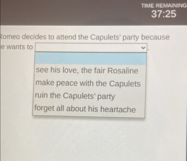 TIME REMAINING
37:25 
Romeo decides to attend the Capulets' party because
e wants to
see his love, the fair Rosaline
make peace with the Capulets
ruin the Capulets' party
forget all about his heartache