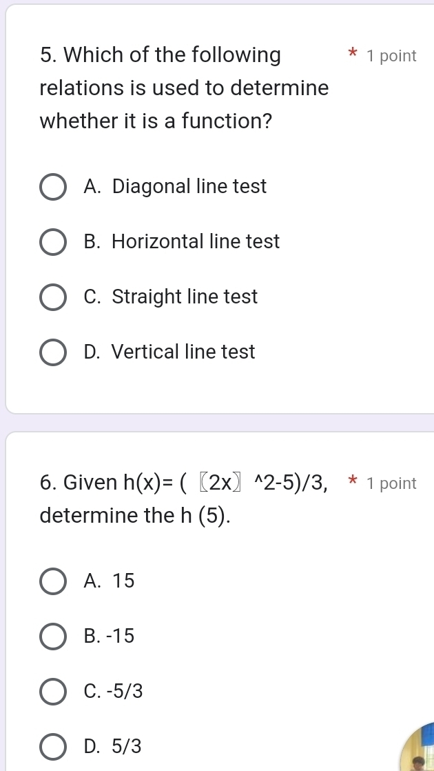 Which of the following 1 point
relations is used to determine
whether it is a function?
A. Diagonal line test
B. Horizontal line test
C. Straight line test
D. Vertical line test
6. Given h(x)=([2x]^wedge 2-5)/3, * 1 point
determine the h(5).
A. 15
B. -15
C. -5/3
D. 5/3