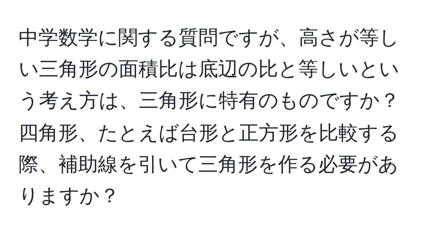 中学数学に関する質問ですが、高さが等しい三角形の面積比は底辺の比と等しいという考え方は、三角形に特有のものですか？四角形、たとえば台形と正方形を比較する際、補助線を引いて三角形を作る必要がありますか？