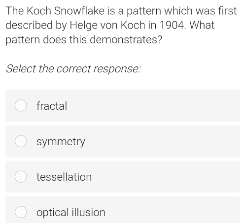 The Koch Snowflake is a pattern which was first
described by Helge von Koch in 1904. What
pattern does this demonstrates?
Select the correct response:
fractal
symmetry
tessellation
optical illusion