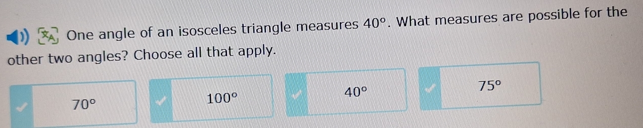 One angle of an isosceles triangle measures 40°. What measures are possible for the
other two angles? Choose all that apply.
40°
75°
70°
100°