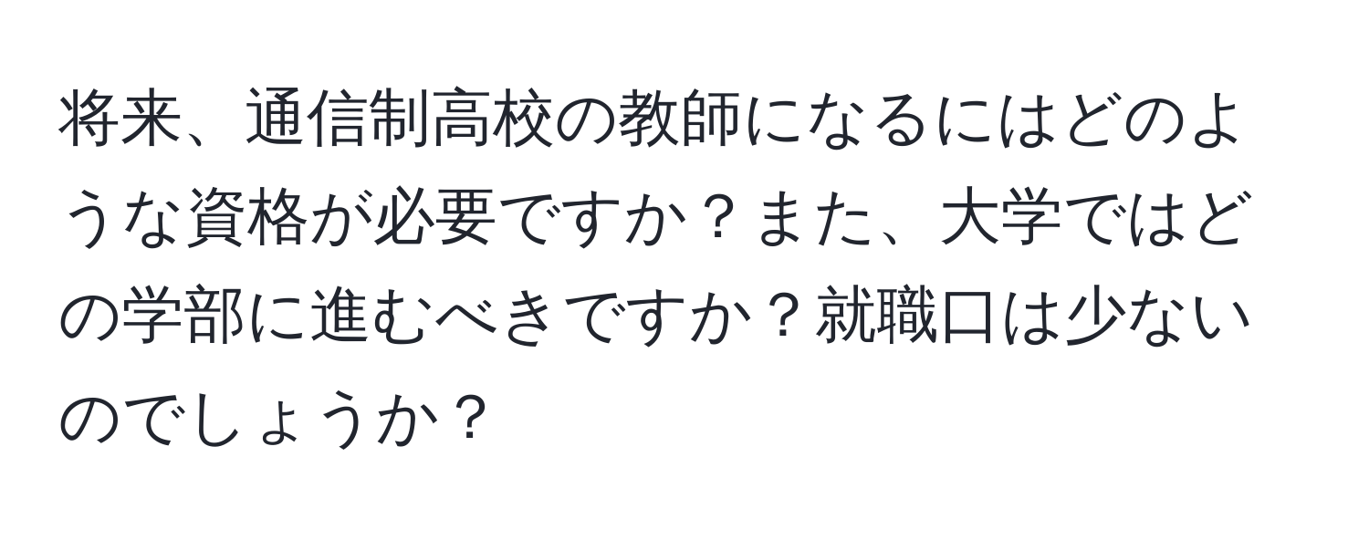 将来、通信制高校の教師になるにはどのような資格が必要ですか？また、大学ではどの学部に進むべきですか？就職口は少ないのでしょうか？