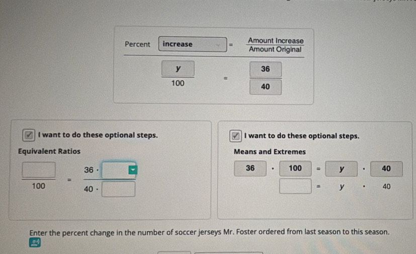 Percent increase = Amount Increase 
Amount Original
frac □ y100=frac 3640
√ I want to do these optional steps. I want to do these optional steps. 
Equivalent Ratios Means and Extremes
 □ /100 = 36· □ /40· □  
36 . 100 = y . 40
4 y . 40
Enter the percent change in the number of soccer jerseys Mr. Foster ordered from last season to this season.