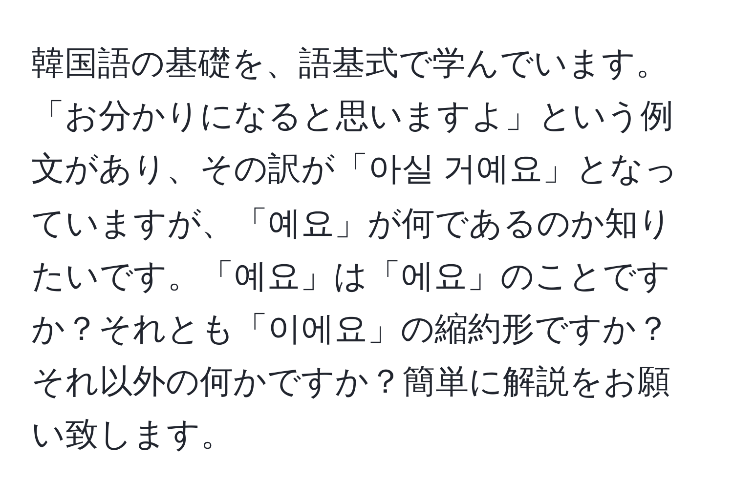 韓国語の基礎を、語基式で学んでいます。「お分かりになると思いますよ」という例文があり、その訳が「아실 거예요」となっていますが、「예요」が何であるのか知りたいです。「예요」は「에요」のことですか？それとも「이에요」の縮約形ですか？それ以外の何かですか？簡単に解説をお願い致します。