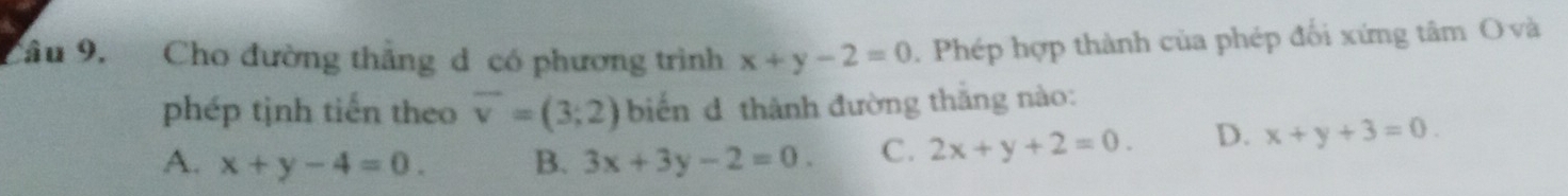 Cầu 9. Cho đường thẳng d có phương trình x+y-2=0. Phép hợp thành của phép đối xứng tâm O và
phép tịnh tiến theo overline v=(3;2) biến d thành đường thăng nào:
A. x+y-4=0. B. 3x+3y-2=0. C. 2x+y+2=0. D. x+y+3=0.