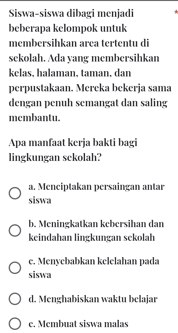 Siswa-siswa dibagi menjadi
*
beberapa kelompok untuk
membersihkan area tertentu di
sekolah. Ada yang membersihkan
kelas, halaman, taman, dan
perpustakaan. Mereka bekerja sama
dengan penuh semangat dan saling
membantu.
Apa manfaat kerja bakti bagi
lingkungan sekolah?
a. Menciptakan persaingan antar
siswa
b. Meningkatkan kebersihan dan
keindahan lingkungan sekolah
c. Menyebabkan kelelahan pada
siswa
d. Menghabiskan waktu belajar
e. Membuat siswa malas