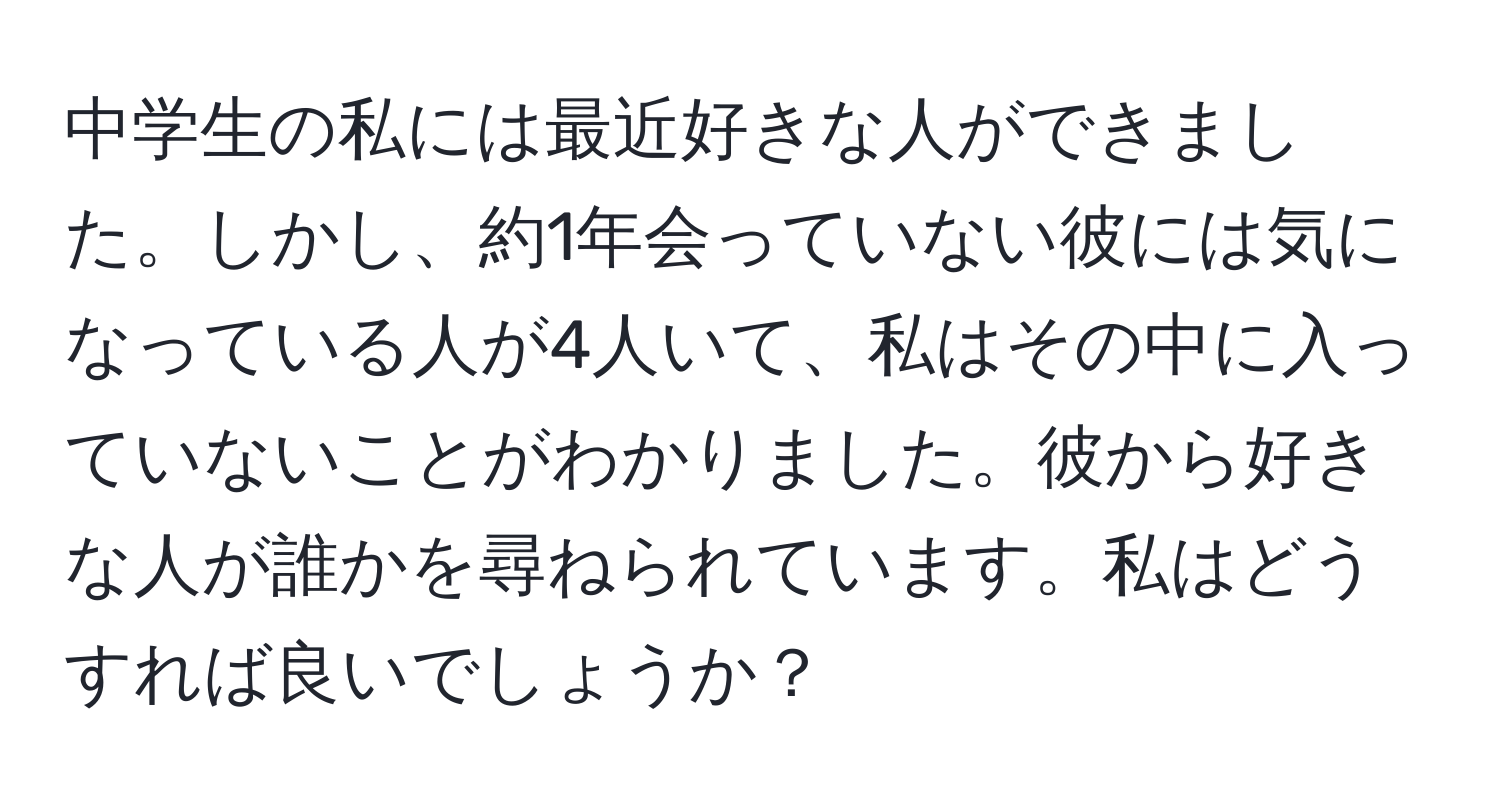 中学生の私には最近好きな人ができました。しかし、約1年会っていない彼には気になっている人が4人いて、私はその中に入っていないことがわかりました。彼から好きな人が誰かを尋ねられています。私はどうすれば良いでしょうか？