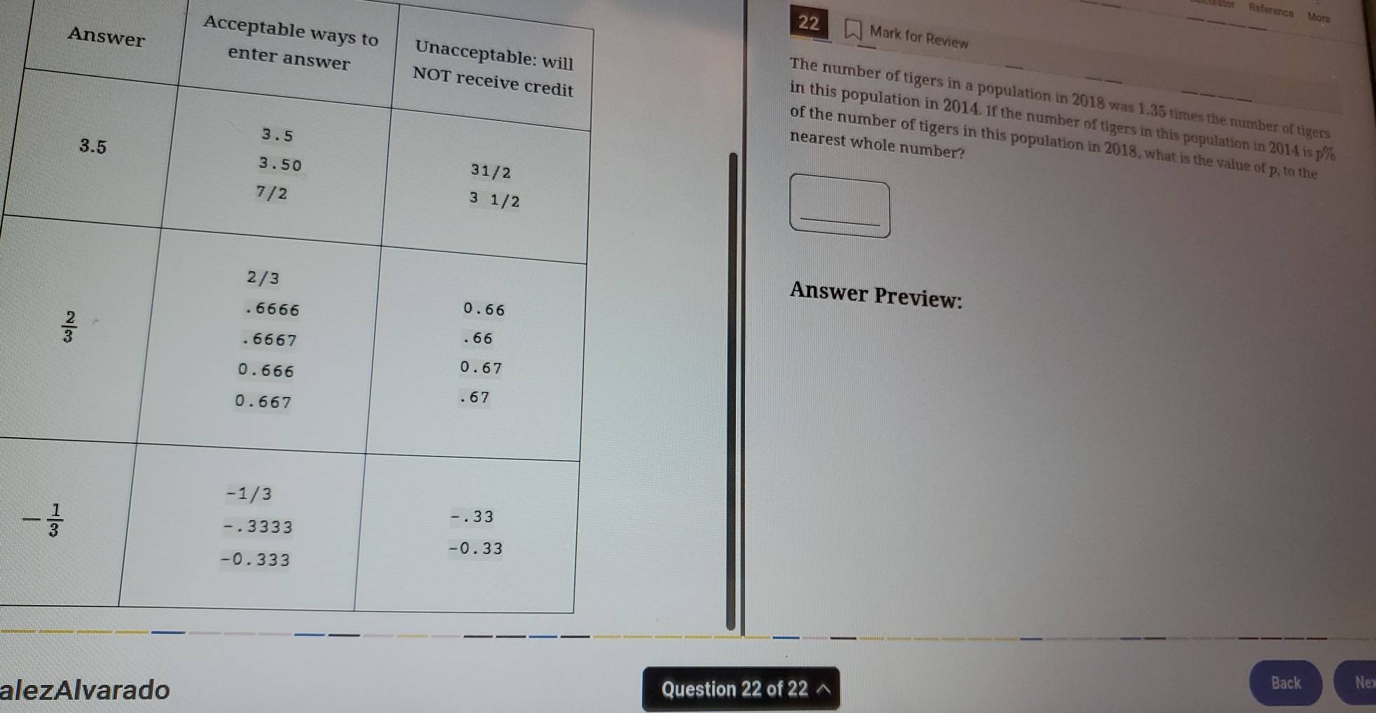or Reference More
22 Mark for Review
Acceptable wa
Ans
The number of tigers in a population in 2018 was 1.35 times the number of tigers
in this population in 2014. If the number of tigers in this population in 2014 is p%
of the number of tigers in this population in 2018, what is the value of p, to the
nearest whole number?
Answer Preview:
alezAlvarado Question 22 of 22 ^ Back Nex