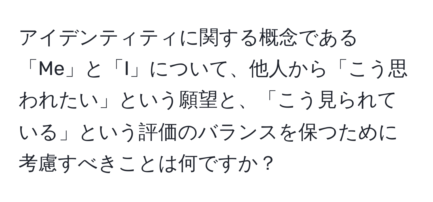 アイデンティティに関する概念である「Me」と「I」について、他人から「こう思われたい」という願望と、「こう見られている」という評価のバランスを保つために考慮すべきことは何ですか？