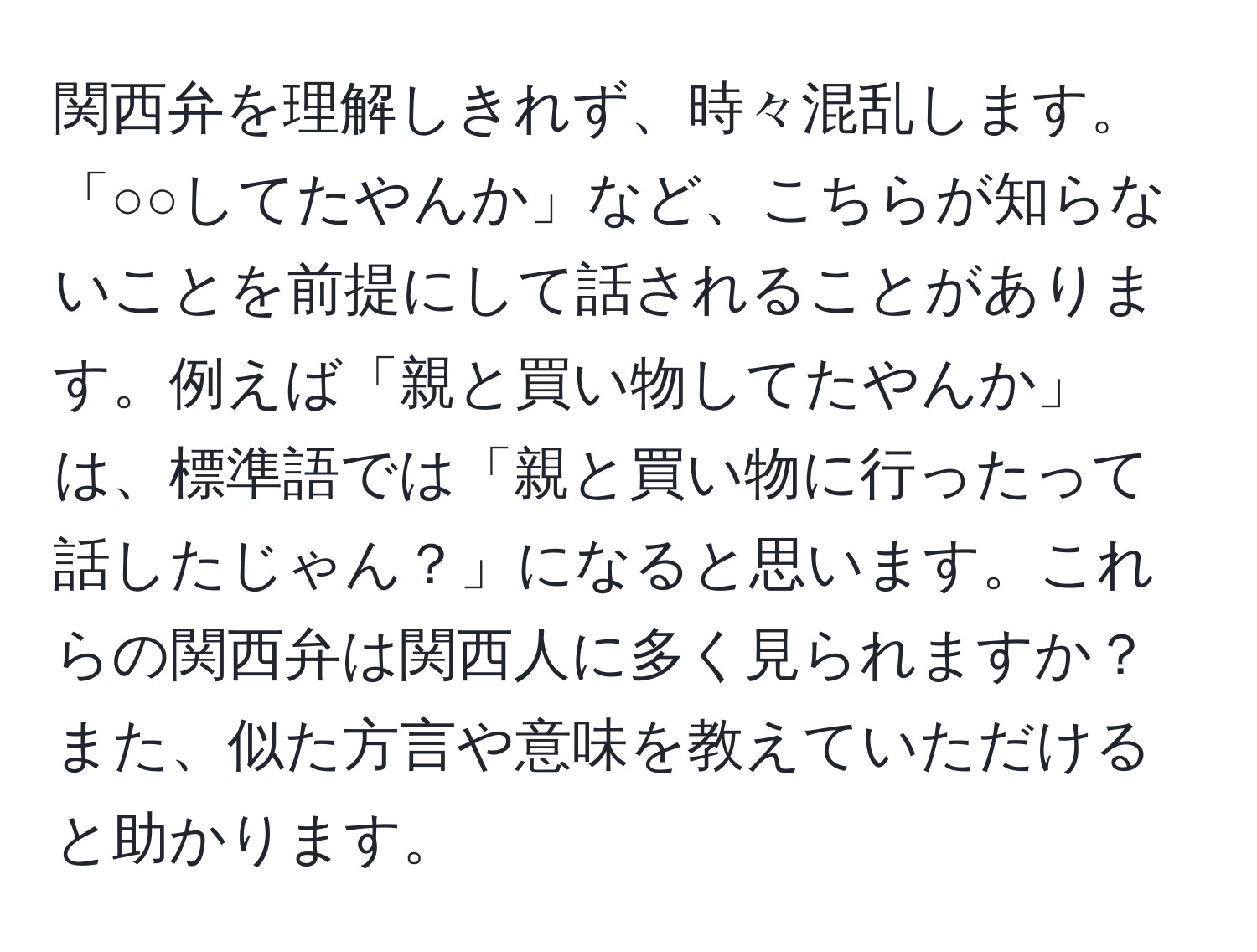 関西弁を理解しきれず、時々混乱します。「○○してたやんか」など、こちらが知らないことを前提にして話されることがあります。例えば「親と買い物してたやんか」は、標準語では「親と買い物に行ったって話したじゃん？」になると思います。これらの関西弁は関西人に多く見られますか？また、似た方言や意味を教えていただけると助かります。