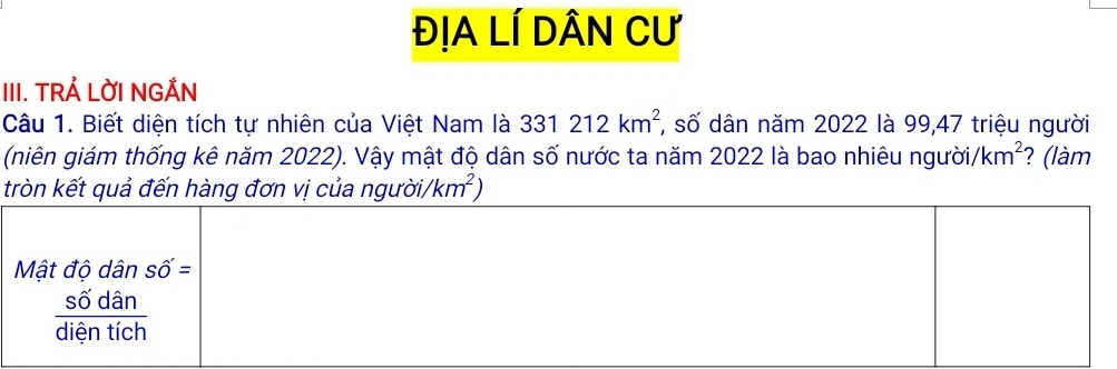 ĐỊA LÍ DâN Cư 
III. TRẢ LỜI NGẢN 
Câu 1. Biết diện tích tự nhiên của Việt Nam là 331212km^2 *, số dân năm 2022 là 99, 47 triệu người 
(niên giám thống kê năm 2022). Vậy mật độ dân số nước ta năm 2022 là bao nhiêu người /km^2 ? (làm 
tròn kết quả đến hàng đơn vị của người, /km^2)
Mật độ dân Shat O'=
 sdelta dan/dientich 