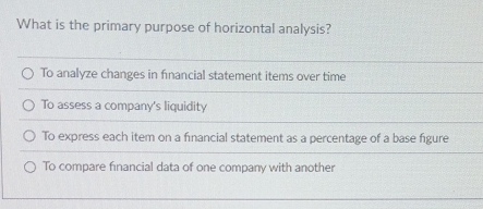 What is the primary purpose of horizontal analysis?
To analyze changes in fınancial statement items over time
To assess a company's liquidity
To express each item on a fınancial statement as a percentage of a base figure
To compare financial data of one company with another