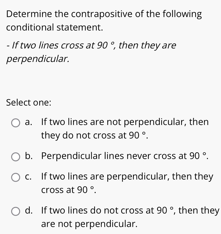 Determine the contrapositive of the following
conditional statement.
- If two lines cross at 90°, , then they are
perpendicular.
Select one:
a. If two lines are not perpendicular, then
they do not cross at 90°.
b. Perpendicular lines never cross at 90°.
c. If two lines are perpendicular, then they
cross at 90°.
d. If two lines do not cross at 90° , then they
are not perpendicular.