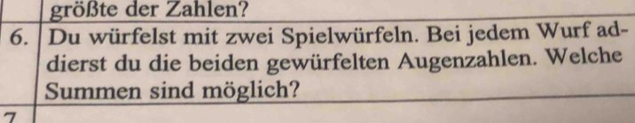 größte der Zahlen? 
6. Du würfelst mit zwei Spielwürfeln. Bei jedem Wurf ad- 
dierst du die beiden gewürfelten Augenzahlen. Welche 
Summen sind möglich? 
7