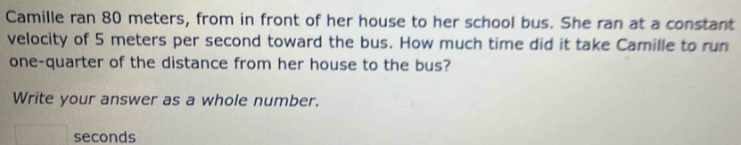 Camille ran 80 meters, from in front of her house to her school bus. She ran at a constant 
velocity of 5 meters per second toward the bus. How much time did it take Camille to run 
one-quarter of the distance from her house to the bus? 
Write your answer as a whole number.
seconds