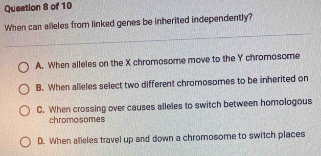 When can alleles from linked genes be inherited independently?
A. When alleles on the X chromosome move to the Y chromosome
B. When alleles select two different chromosomes to be inherited on
C. When crossing over causes alleles to switch between homologous
chromosomes
D. When alleles travel up and down a chromosome to switch places