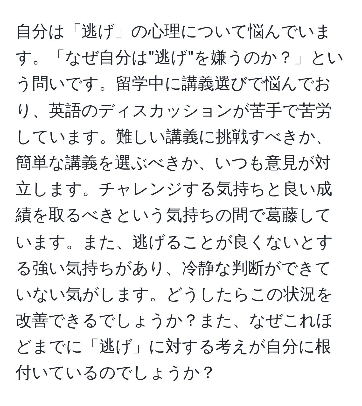 自分は「逃げ」の心理について悩んでいます。「なぜ自分は"逃げ"を嫌うのか？」という問いです。留学中に講義選びで悩んでおり、英語のディスカッションが苦手で苦労しています。難しい講義に挑戦すべきか、簡単な講義を選ぶべきか、いつも意見が対立します。チャレンジする気持ちと良い成績を取るべきという気持ちの間で葛藤しています。また、逃げることが良くないとする強い気持ちがあり、冷静な判断ができていない気がします。どうしたらこの状況を改善できるでしょうか？また、なぜこれほどまでに「逃げ」に対する考えが自分に根付いているのでしょうか？