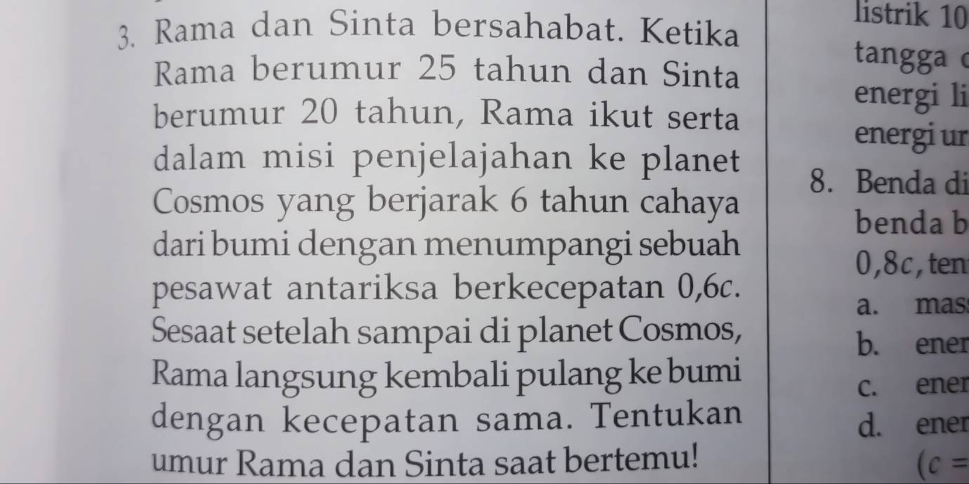 Rama dan Sinta bersahabat. Ketika
listrik 10
Rama berumur 25 tahun dan Sinta
tangga c
energi li
berumur 20 tahun, Rama ikut serta
energi ur
dalam misi penjelajahan ke planet
8. Benda di
Cosmos yang berjarak 6 tahun cahaya
benda b
dari bumi dengan menumpangi sebuah
0, 8c,ten
pesawat antariksa berkecepatan 0, 6c.
a. mas
Sesaat setelah sampai di planet Cosmos,
b. ener
Rama langsung kembali pulang ke bumi
c. ener
dengan kecepatan sama. Tentukan
d. ener
umur Rama dan Sinta saat bertemu!
(c=