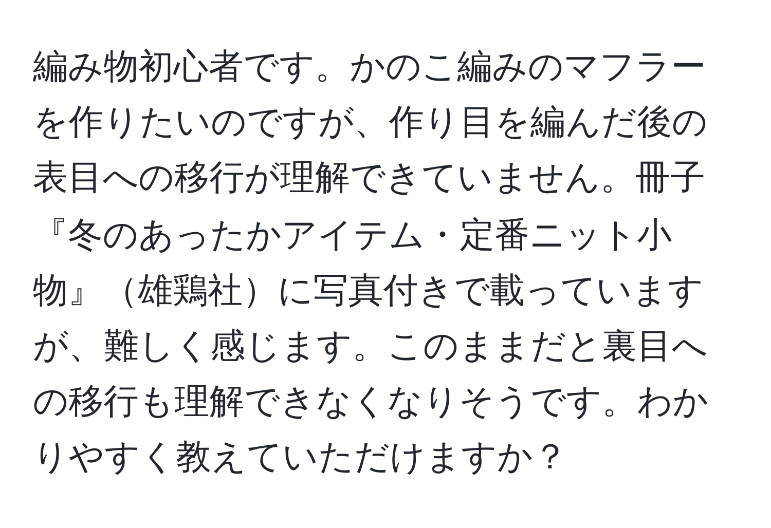 編み物初心者です。かのこ編みのマフラーを作りたいのですが、作り目を編んだ後の表目への移行が理解できていません。冊子『冬のあったかアイテム・定番ニット小物』雄鶏社に写真付きで載っていますが、難しく感じます。このままだと裏目への移行も理解できなくなりそうです。わかりやすく教えていただけますか？