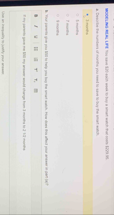 MODELING REAL LIFE You save $20 each week to buy a smart watch that costs $229.95.
a. Describe the numbers of months you need to save to buy the smart watch
3 months
5 months
7 months
9 months
b. Your parents give you $50 to help you buy the smart watch. How does this affect your answer in part (a)?
B = i T' T_1 
If my parents gave me $50 my answer would change from 3 months to 2 1./2 months
Use an inequality to justify your answer