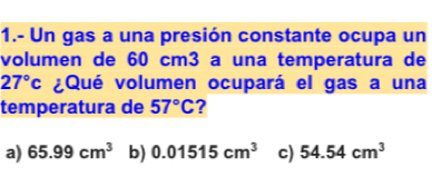 1.- Un gas a una presión constante ocupa un
volumen de 60 cm3 a una temperatura de
27°c ¿Qué volumen ocupará el gas a una
temperatura de 57°C 7
a) 65.99cm^3 b) 0.01515cm^3 c) 54.54cm^3