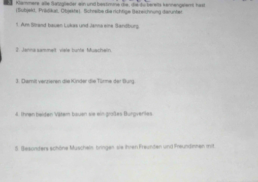 Klammere alle Satzglieder ein und bestimme die, die du bereits kennengelemt hast 
(Subjekt, Prädikat, Objekte). Schreibe die richtige Bezeichnung darunter. 
1. Am Strand bauen Lukas und Janna eine Sandburg. 
2. Janna sammelt viele bunte Muscheln. 
3. Damit verzieren die Kinder die Türme der Burg. 
4. Ihren beiden Vätern bauen sie ein großes Burgverlies. 
5. Besanders schöne Muscheln bringen sie ihren Freunden und Freundinnen mit