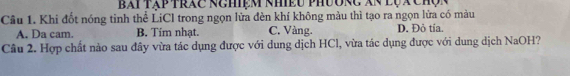 Bái tập trác nghiệm nhiều phươnc Xn lụx chợn
Cầu 1. Khi đốt nóng tinh thể LiCl trong ngọn lửa đèn khí không màu thì tạo ra ngọn lửa có màu
A. Da cam. B. Tim nhạt. C. Vàng. D. Đỏ tía.
Câu 2. Hợp chất nào sau đây vừa tác dụng được với dung dịch HCl, vừa tác dụng được với dung dịch NaOH?