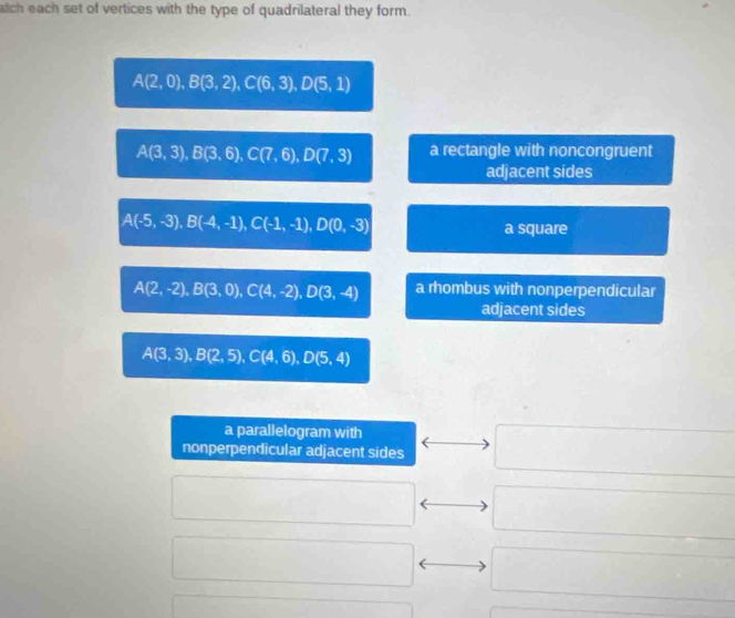 atch each set of vertices with the type of quadrilateral they form.
A(2,0), B(3,2), C(6,3), D(5,1)
A(3,3), B(3,6), C(7,6), D(7,3) a rectangle with noncongruent 
adjacent sides
A(-5,-3), B(-4,-1), C(-1,-1), D(0,-3) a square
A(2,-2), B(3,0), C(4,-2), D(3,-4) a rhombus with nonperpendicular 
adjacent sides
A(3,3), B(2,5), C(4,6), D(5,4)
a parallelogram with 
nonperpendicular adjacent sides