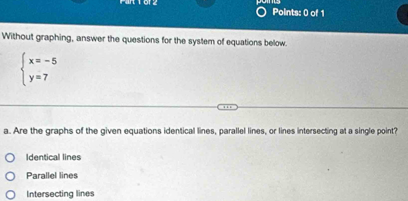 pos
Points: 0 of 1
Without graphing, answer the questions for the system of equations below.
beginarrayl x=-5 y=7endarray.
a. Are the graphs of the given equations identical lines, parallel lines, or lines intersecting at a single point?
Identical lines
Parallel lines
Intersecting lines