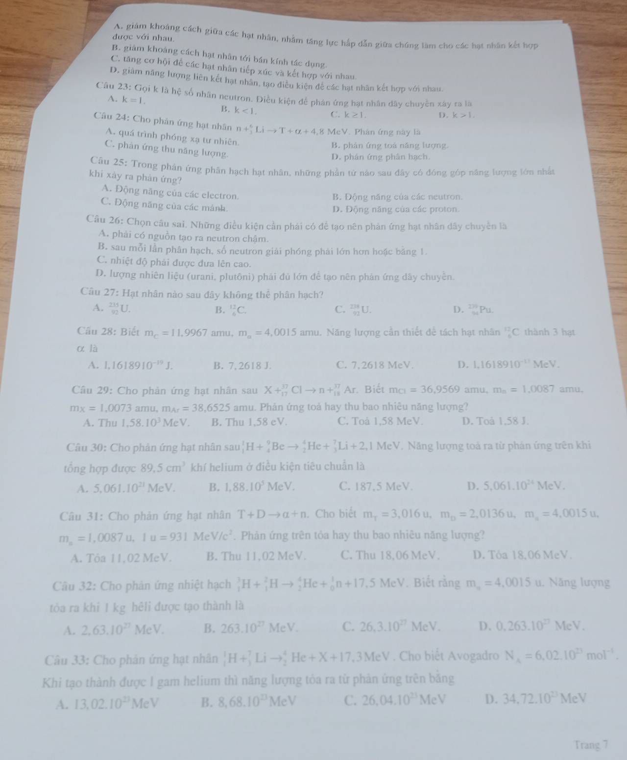 A. giảm khoảng cách giữa các hạt nhân, nhằm tăng lực hấp dẫn giữa chúng làm cho các hạt nhân kết hợp
được với nhau.
B. giảm khoảng cách hạt nhân tới bán kính tác dụng.
C. tăng cơ hội để các hạt nhân tiếp xúc và kết hợp với nhau.
D. giảm năng lượng liên kết hạt nhân, tạo điều kiện đề các hạt nhân kết hợp với nhau.
Câu 23: Gọi k là hệ số nhân neutron. Điều kiện để phân ứng hạt nhân dây chuyền xây ra là
A. k=1.
B. k<1.
C. k≥ 1, D. k>1,
Câu 24: Cho phản ứng hạt nhân n +_3^(6Lito T+alpha +4 8 McV. Phản ứng này là
A. quá trình phóng xạ tư nhiên.
B. phán ứng toá năng lượng.
C. phân ứng thu năng lượng.
D. phản ứng phân hạch.
Câu 25: Trong phân ứng phân hạch hạt nhân, những phần tử nào sau đây có đóng góp năng lượng lớn nhất
khi xảy ra phản ứng?
A. Động năng của các electron.
B. Động năng của các neutron.
C. Động năng của các mảnh.
D. Động năng của các proton.
Câu 26: Chọn câu sai, Những điều kiện cần phải có để tạo nên phản ứng hạt nhân dây chuyển là
A. phải có nguồn tạo ra neutron chậm.
B. sau mỗi lần phân hạch, số neutron giải phóng phải lớn hơn hoặc bằng 1.
C. nhiệt độ phải được dưa lên cao.
D. lượng nhiên liệu (urani, plutôni) phải đủ lớn để tạo nên phản ứng dây chuyển.
Câu 27: Hạt nhân nào sau đây không thể phân hạch?
A. frac 235)92U. B. _6^((12)C. C. _(92)^(238)U. D. _(94)^(239)Pu.
Cầu 28: Biết m_C)=11,9967 amu, m_alpha =4,0015amu. 1. Năng lượng cần thiết đề tách hạt nhân _6^((12)C thành 3 hạt
α là
A. 1,1618910^-19)J. B. 7, 2618 J. C. 7,2618 MeV. D. 1.1618910^(-11)MeV.
Câu 29: Cho phản ứng hạt nhân sau X+^37_17Clto n+_(18)^(37)Ar * Biết m_C1=36,9569 amu, m_n=1.0087 amu,
mx=1,0073 amu. m_Ar=38,6525 amu. Phản ứng toả hay thu bao nhiêu năng lượng?
A. Thu 1,58.10^3MeV B. Thu 1,58 eV. C. Toå 1,58 MeV. D. Toå 1,58 J.
Câu 30: Cho phản ứng hạt nhân sau_1^(1H+_4^9Beto _2^4He+_3^7Li+2,1MeV V. Năng lượng toả ra từ phản ứng trên khi
tổng hợp được 89.5cm^3) khí helium ở điều kiện tiêu chuẩn là
A. 5,061.10^(21)MeV. B. 1,88.10^5MeV. C. 187,5 MeV. D. 5.061.10^(24)MeV.
Câu 31: Cho phản ứng hạt nhân T+Dto alpha +n. Cho biết m_T=3,016u,m_D=2,0136u,m_a=4,0015u,
m_a=1,0087u,1u=931MeV/c^2. Phản ứng trên tỏa hay thu bao nhiêu năng lượng?
A. Tỏa 11,02 MeV. B. Thu 11,02 MeV. C. Thu 18,06 MeV. D. Tỏa 18,06 MeV.
Câu 32: Cho phản ứng nhiệt hạch _1^(3H+_1^2Hto _2^4He+_0^1n+17,5MeV Biết rằng m_a)=4,0015 u. Năng lượng
tỏa ra khi 1 kg hêli được tạo thành là
A. 2,63.10^(27)MeV B. 263.10^(27)MeV. C. 26,3.10^(27)MeV. D. 0.263.10^(27)MeV.
Câu 33: Cho phản ứng hạt nhân _1^(1H+_3^7Lito _2^4He+X+17,3MeV. Cho biểt Avogadro N_A)=6.02.10^(23)mol^(-1).
Khi tạo thành được I gam helium thì năng lượng tỏa ra từ phản ứng trên bằng
A. 13,02.10^(23)MeV B. 8,68.10^(23)MeV C. 26,04.10^(23)MeV D. 34,72.10^(23)MeV
Trang 7