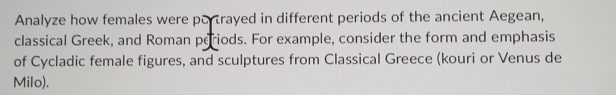 Analyze how females were portrayed in different periods of the ancient Aegean, 
classical Greek, and Roman periods. For example, consider the form and emphasis 
of Cycladic female figures, and sculptures from Classical Greece (kouri or Venus de 
Milo).