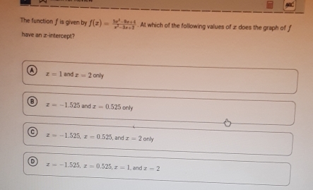 The function f is given by f(x)= (5x^2-9x+4)/x^2-3x+2 . At which of the following values of z does the graph of f
have an z -intercept?
A x=1 and x=2only
B and x=0.525only
x=-1.525
C z=-1.525, x=0.525 , and x=2only
x=-1.525, x=0.525, x=1 , and x=2