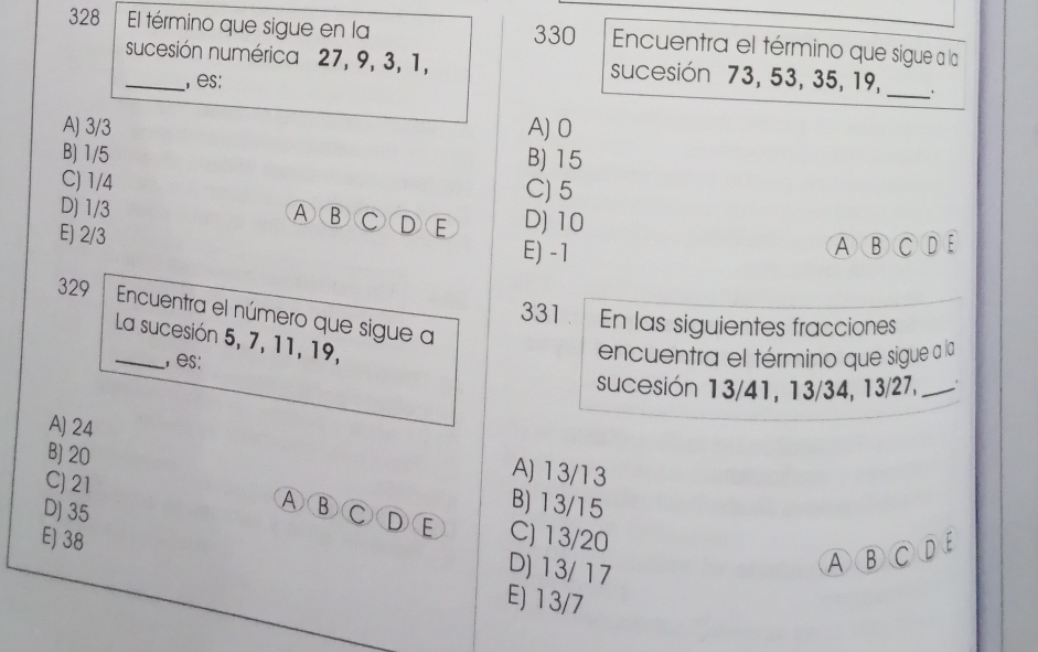 328 El término que sigue en la 330 Encuentra el término que sigue a la
_sucesión numérica 27, 9, 3, 1, sucesión 73, 53, 35, 19,
_
, es:
A) 3/3 A) 0
B) 1/5 B) 15
C) 1/4 C) 5
D) 1/3 D) 10
A ⑧ C D E
E) 2/3 E) -1 ABCDE
329 Encuentra el número que sigue a
331. En las siguientes fracciones
_La sucesión 5, 7, 11, 19,
, es:
encuentra el término que sigue a la
sucesión 13/41, 13/34, 13/27, _、
A) 24 A) 13/13
B) 20
C) 21
B) 13/15
A ③ C D E C) 13/20
E) 38
D) 35 D) 13/17
A⑧CDE
E) 13/7