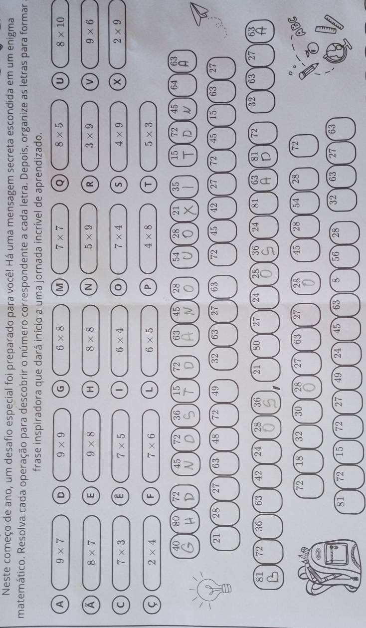 Neste começo de ano, um desafio especial foi preparado para você! Há uma mensagem secreta escondida em um enigma
matemático. Resolva cada operação para descobrir o número correspondente a cada letra. Depois, organize as letras para formar
frase inspiradora que dará início a uma jornada incrível de aprendizado.
A 9* 7 D 9* 9 G 6* 8 M 7* 7 Q 8* 5 U 8* 10
A 8* 7 E 9* 8 H 8* 8 N 5* 9 R 3* 9 v 9* 6
C 7* 3 E 7* 5 1 6* 4 0 7* 4 S 4* 9 2* 9
2* 4 F 7* 6 L 6* 5 P 4* 8 T 5* 3
40 80 72 45 1 36 15 72 63 45 28 54 28 21 35 15 72 45 64 63
μ D A T N T D N A
21 28 27 63 48 72 49 32 63 27 63 72 45 42 27 72 45 15 63 27
81 72 36 63 42 24 28 36 21 80 27 24 28 36 24 81 63 81 72 32 63 27 63
A
B
A D
72 18 32 30 28 27 63 27 28 45 28 54 28 72
81 72 15 72 27 49 24 45 63 8 56 28 32 63 27 63