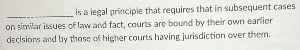 is a legal principle that requires that in subsequent cases 
on similar issues of law and fact, courts are bound by their own earlier 
decisions and by those of higher courts having jurisdiction over them.