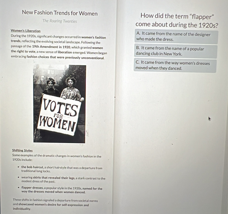 New Fashion Trends for Women How did the term “flapper”
The Roaring Twenties come about during the 1920s?
Women's Liberation A. It came from the name of the designer
During the 1920s, signifcant changes occurred in women's fashion who made the dress.
trends, reflecting the evolving societal landscape. Following the
passage of the 19th Amendment in 1920, which granted women B. It came from the name of a popular
the right to vote, a new sense of liberation emerged. Women began dancing club in New York.
embracing fashion choices that were previously unconventional.
C. It came from the way women's dresses
moved when they danced.
Shifting Styles
Some examples of the dramatic changes in women's fashion in the
1920s include:
the bob haircut, a short hairstyle that was a departure from
traditional long locks.
wearing skirts that revealed their legs, a stark contrast to the
modest dress of the past.
flapper dresses, a popular style in the 1920s, named for the
way the dresses moved when women danced.
These shifts in fashion signaled a departure from societal norms
and showcased women's desire for self-expression and
individuality.