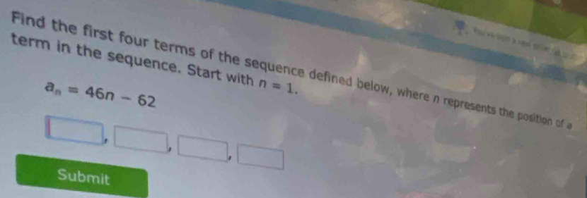 term in the sequence. Start with n=1. 
Find the first four terms of the sequence defined below, where n represents the position of
a_n=46n-62
□ □ ,□ □ ,□ 
Submit