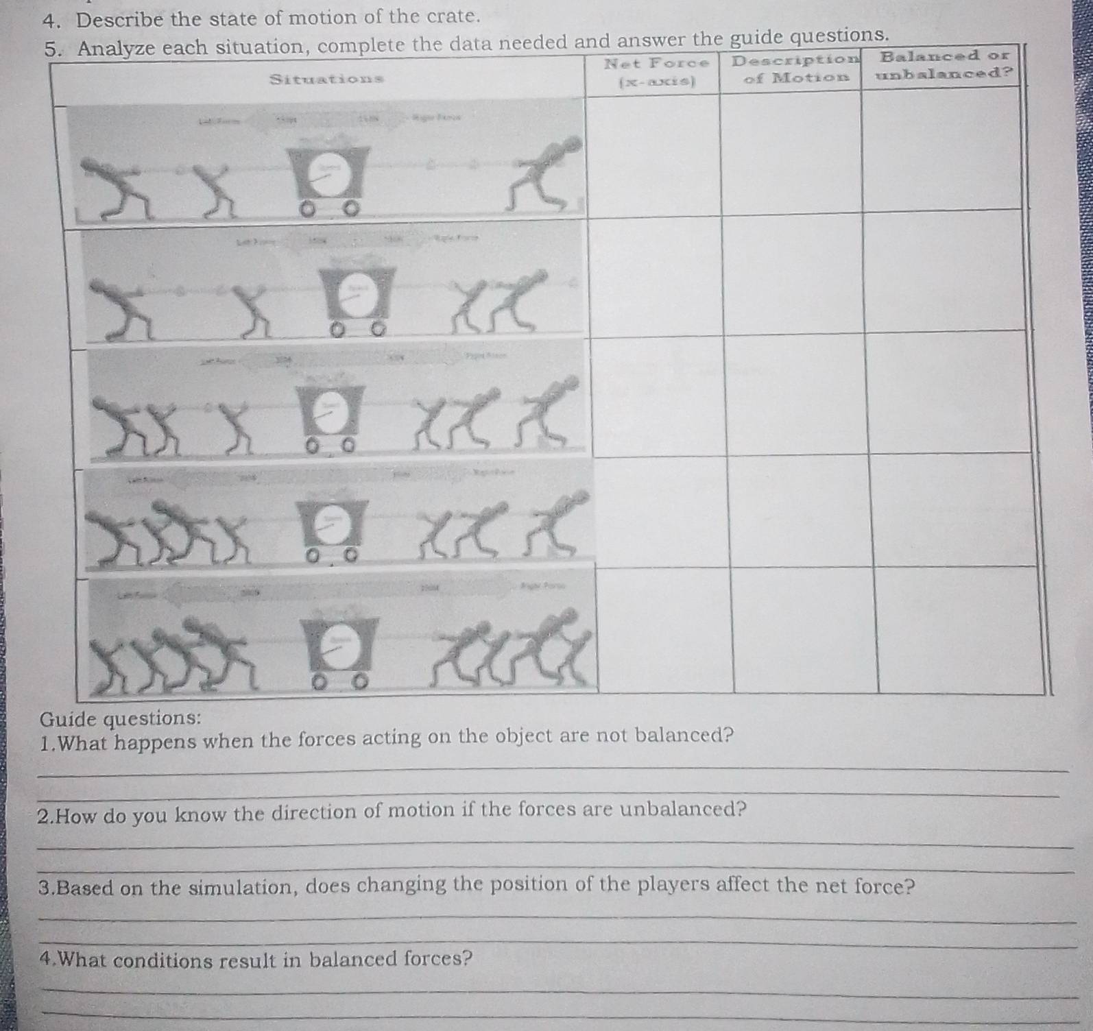 Describe the state of motion of the crate. 
swer the guide questions. 
1.What happe 
_ 
_ 
2.How do you know the direction of motion if the forces are unbalanced? 
_ 
_ 
3.Based on the simulation, does changing the position of the players affect the net force? 
_ 
_ 
4.What conditions result in balanced forces? 
_ 
_