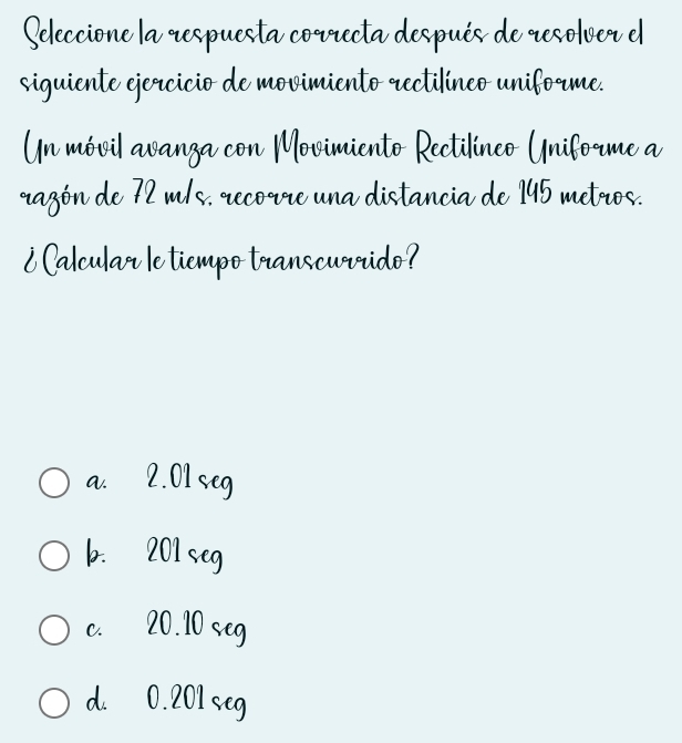 Seleccione la respuesta correcta después de resolver el
siguiente ejercicio de movimiento rectilíneo uniforme.
Un móvil avanza con Movimiento Rectilíneo Uniforme a
razón de 72 m/s, recorre una distancia de 145 metros.
¿ Calcular le tiempo transcurrido?
a. 2.01 seg
b. 201 seg
c. 20.10 seg
d. 0.201 seg