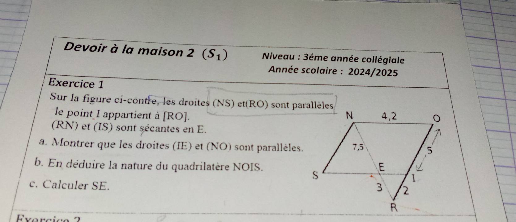 Devoir à la maison 2 (S_1) * Niveau : 3éme année collégiale 
* Année scolaire : 2024/2025 
Exercice 1 
Sur la figure ci-contre, les droites (NS) et(RO) sont parallèles 
le point I appartient à [ RO ]. 
(RN) et (IS) sont sécantes en E. 
a. Montrer que les droites (IE) et (NO) sont parallèles. 
b. En déduire la nature du quadrilatère NOIS. 
c. Calculer SE. 
vercic o 2