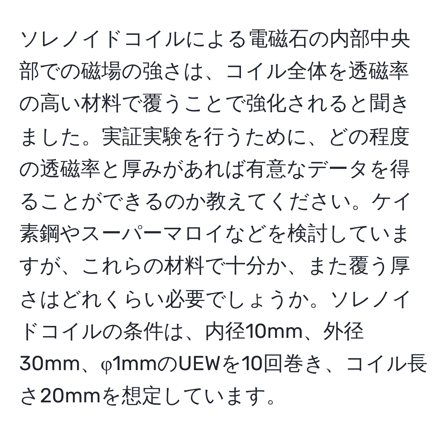 ソレノイドコイルによる電磁石の内部中央部での磁場の強さは、コイル全体を透磁率の高い材料で覆うことで強化されると聞きました。実証実験を行うために、どの程度の透磁率と厚みがあれば有意なデータを得ることができるのか教えてください。ケイ素鋼やスーパーマロイなどを検討していますが、これらの材料で十分か、また覆う厚さはどれくらい必要でしょうか。ソレノイドコイルの条件は、内径10mm、外径30mm、φ1mmのUEWを10回巻き、コイル長さ20mmを想定しています。